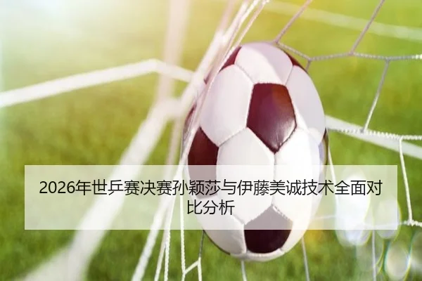 2026年世乒赛决赛孙颖莎与伊藤美诚技术全面对比分析